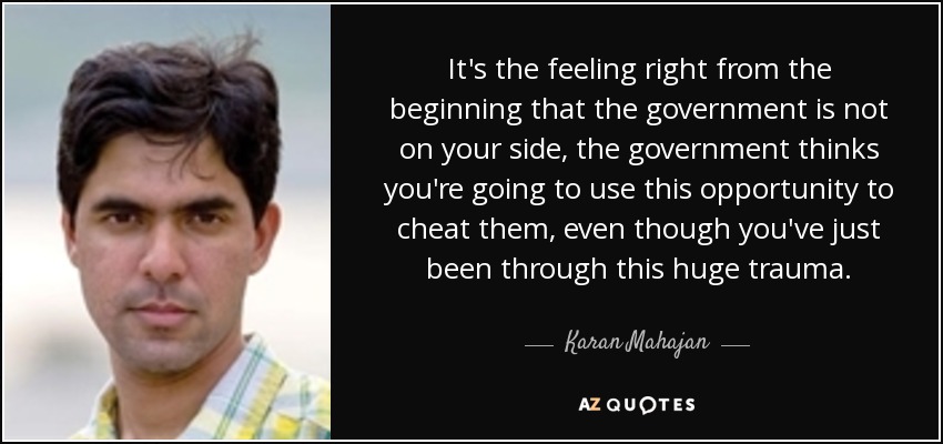 It's the feeling right from the beginning that the government is not on your side, the government thinks you're going to use this opportunity to cheat them, even though you've just been through this huge trauma. - Karan Mahajan