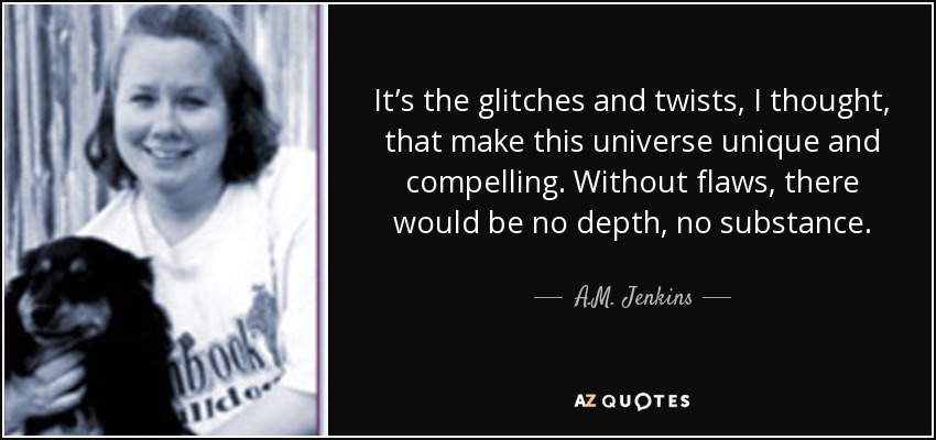 It’s the glitches and twists, I thought, that make this universe unique and compelling. Without flaws, there would be no depth, no substance. - A.M. Jenkins