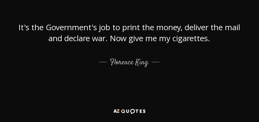 It's the Government's job to print the money, deliver the mail and declare war. Now give me my cigarettes. - Florence King