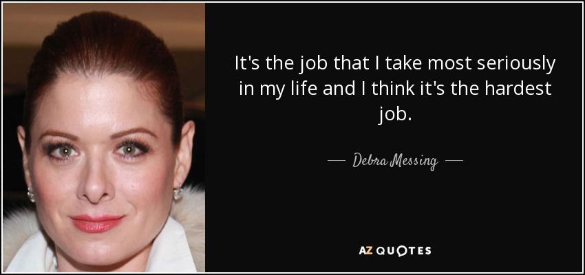 It's the job that I take most seriously in my life and I think it's the hardest job. - Debra Messing