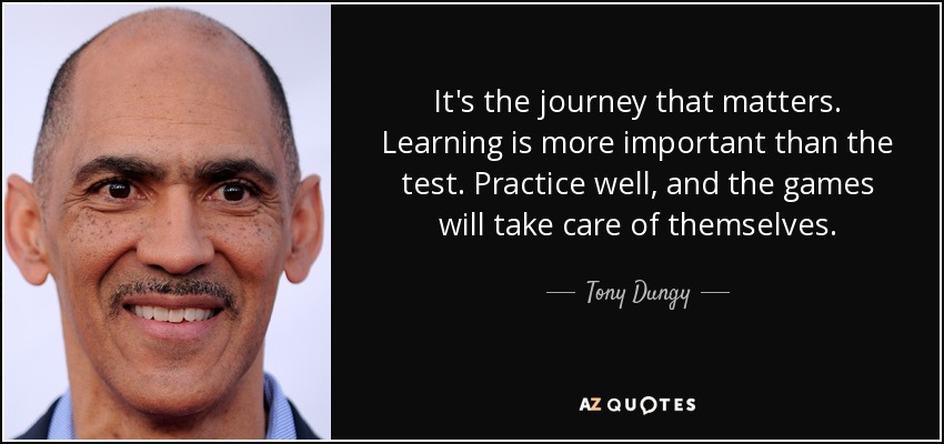 It's the journey that matters. Learning is more important than the test. Practice well, and the games will take care of themselves. - Tony Dungy