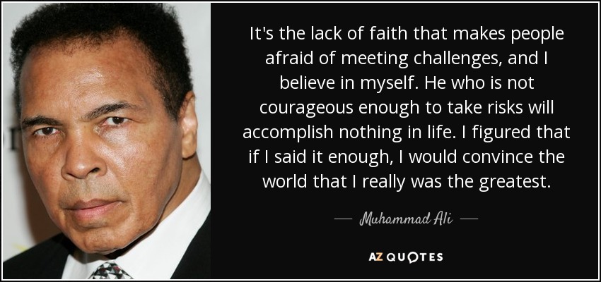 It's the lack of faith that makes people afraid of meeting challenges, and I believe in myself. He who is not courageous enough to take risks will accomplish nothing in life. I figured that if I said it enough, I would convince the world that I really was the greatest. - Muhammad Ali