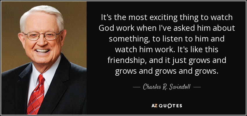 It's the most exciting thing to watch God work when I've asked him about something, to listen to him and watch him work. It's like this friendship, and it just grows and grows and grows and grows. - Charles R. Swindoll