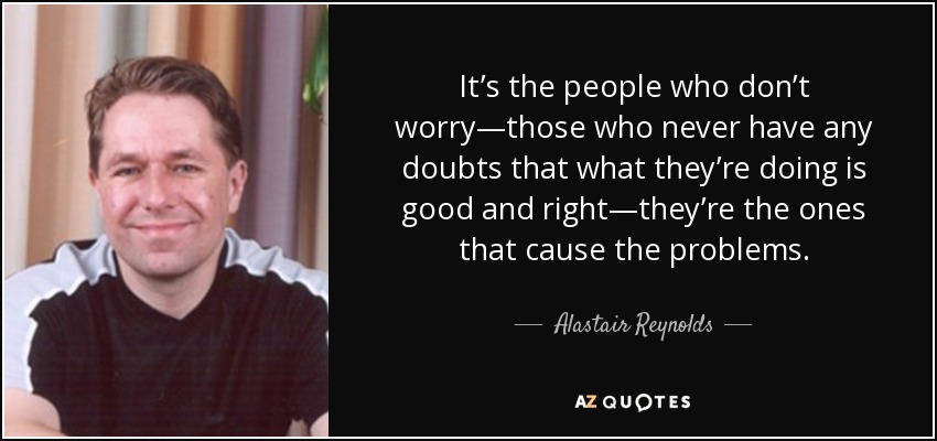 It’s the people who don’t worry—those who never have any doubts that what they’re doing is good and right—they’re the ones that cause the problems. - Alastair Reynolds