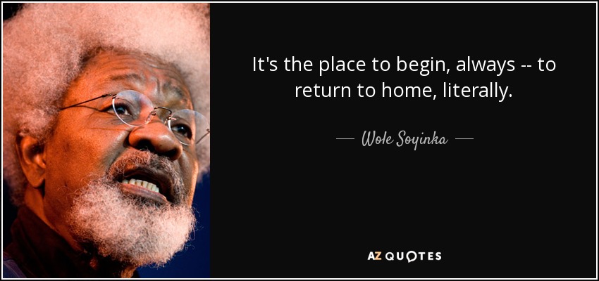 It's the place to begin, always -- to return to home, literally. - Wole Soyinka