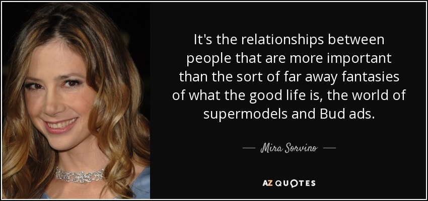 It's the relationships between people that are more important than the sort of far away fantasies of what the good life is, the world of supermodels and Bud ads. - Mira Sorvino