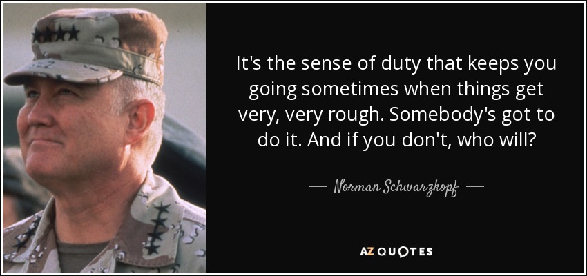 It's the sense of duty that keeps you going sometimes when things get very, very rough. Somebody's got to do it. And if you don't, who will? - Norman Schwarzkopf