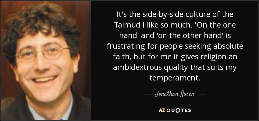 It's the side-by-side culture of the Talmud I like so much. 'On the one hand' and 'on the other hand' is frustrating for people seeking absolute faith, but for me it gives religion an ambidextrous quality that suits my temperament. - Jonathan Rosen