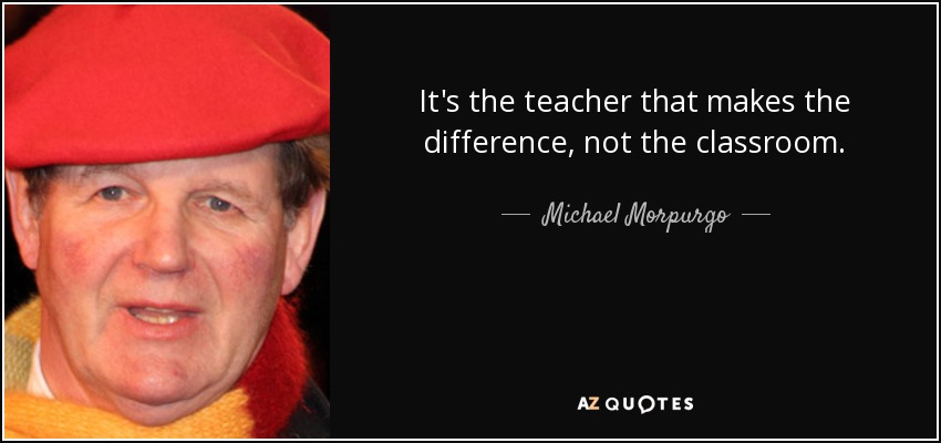 It's the teacher that makes the difference, not the classroom. - Michael Morpurgo