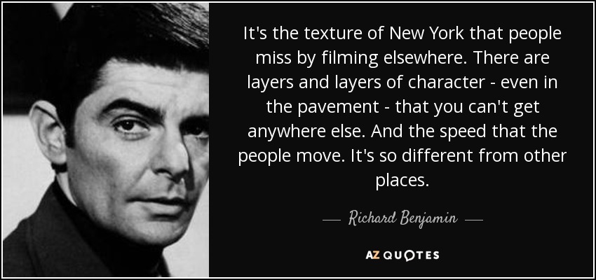 It's the texture of New York that people miss by filming elsewhere. There are layers and layers of character - even in the pavement - that you can't get anywhere else. And the speed that the people move. It's so different from other places. - Richard Benjamin