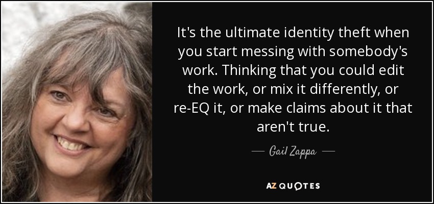 It's the ultimate identity theft when you start messing with somebody's work. Thinking that you could edit the work, or mix it differently, or re-EQ it, or make claims about it that aren't true. - Gail Zappa
