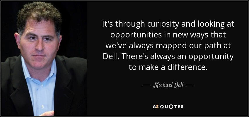 It's through curiosity and looking at opportunities in new ways that we've always mapped our path at Dell. There's always an opportunity to make a difference. - Michael Dell