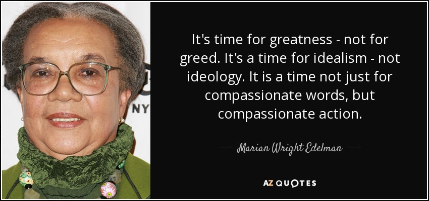 It's time for greatness - not for greed. It's a time for idealism - not ideology. It is a time not just for compassionate words, but compassionate action. - Marian Wright Edelman