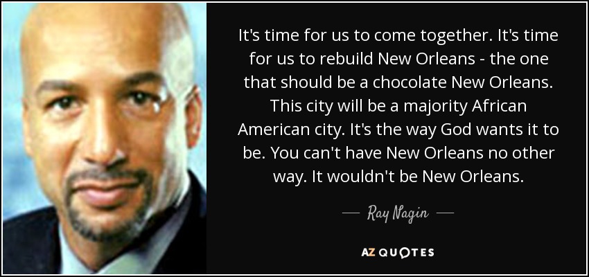 It's time for us to come together. It's time for us to rebuild New Orleans - the one that should be a chocolate New Orleans. This city will be a majority African American city. It's the way God wants it to be. You can't have New Orleans no other way. It wouldn't be New Orleans. - Ray Nagin