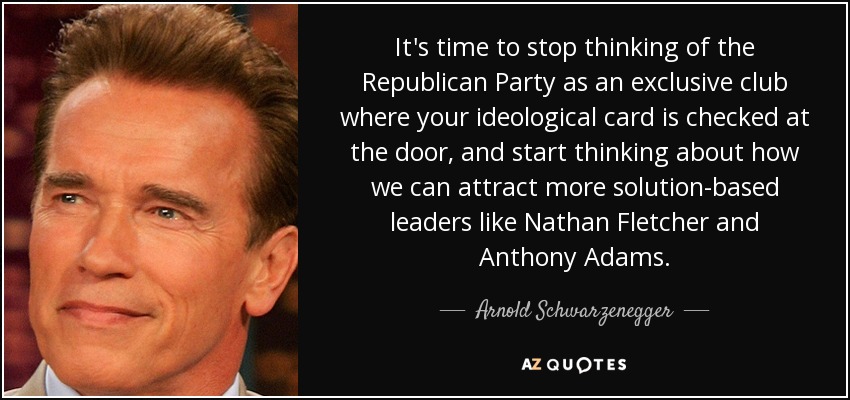 It's time to stop thinking of the Republican Party as an exclusive club where your ideological card is checked at the door, and start thinking about how we can attract more solution-based leaders like Nathan Fletcher and Anthony Adams. - Arnold Schwarzenegger