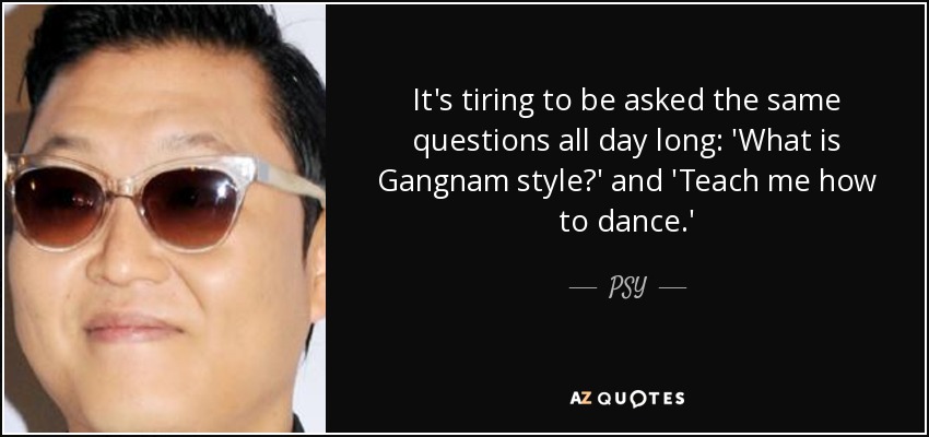 It's tiring to be asked the same questions all day long: 'What is Gangnam style?' and 'Teach me how to dance.' - PSY