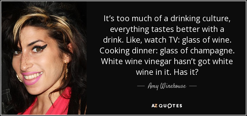 It’s too much of a drinking culture, everything tastes better with a drink. Like, watch TV: glass of wine. Cooking dinner: glass of champagne. White wine vinegar hasn’t got white wine in it. Has it? - Amy Winehouse