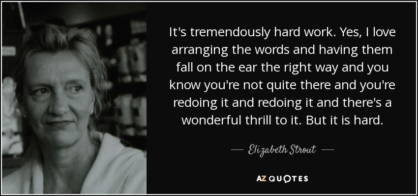 It's tremendously hard work. Yes, I love arranging the words and having them fall on the ear the right way and you know you're not quite there and you're redoing it and redoing it and there's a wonderful thrill to it. But it is hard. - Elizabeth Strout