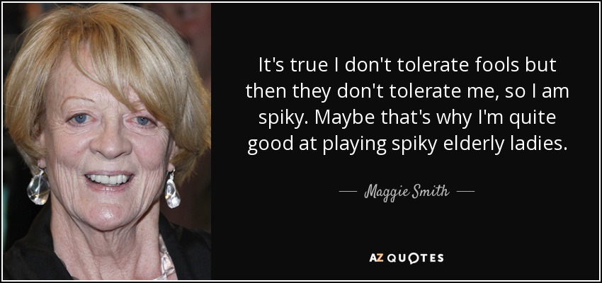 It's true I don't tolerate fools but then they don't tolerate me, so I am spiky. Maybe that's why I'm quite good at playing spiky elderly ladies. - Maggie Smith