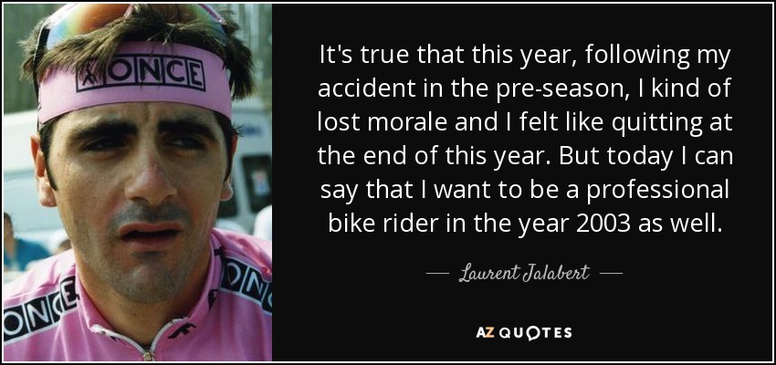 It's true that this year, following my accident in the pre-season, I kind of lost morale and I felt like quitting at the end of this year. But today I can say that I want to be a professional bike rider in the year 2003 as well. - Laurent Jalabert