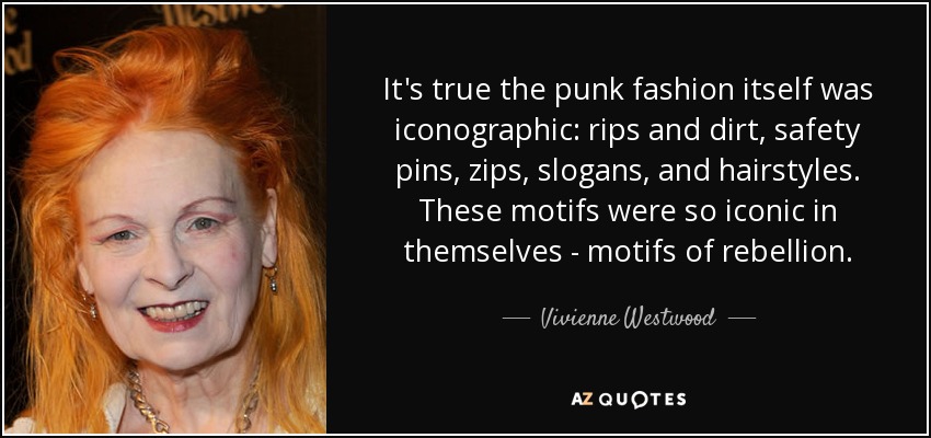 It's true the punk fashion itself was iconographic: rips and dirt, safety pins, zips, slogans, and hairstyles. These motifs were so iconic in themselves - motifs of rebellion. - Vivienne Westwood