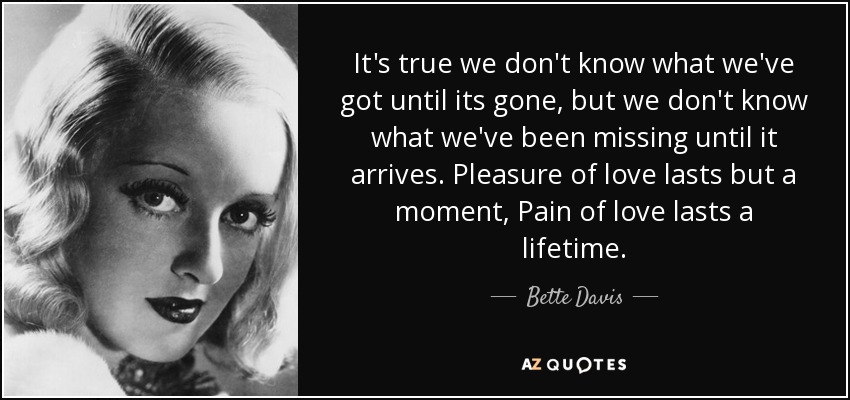 It's true we don't know what we've got until its gone, but we don't know what we've been missing until it arrives. Pleasure of love lasts but a moment, Pain of love lasts a lifetime. - Bette Davis