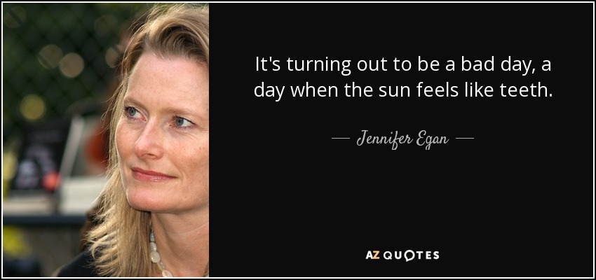 It's turning out to be a bad day, a day when the sun feels like teeth. - Jennifer Egan