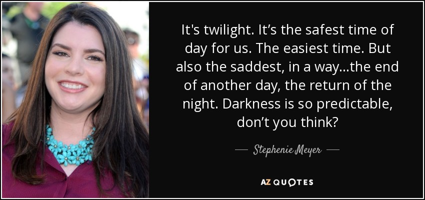 It's twilight. It’s the safest time of day for us. The easiest time. But also the saddest, in a way...the end of another day, the return of the night. Darkness is so predictable, don’t you think? - Stephenie Meyer