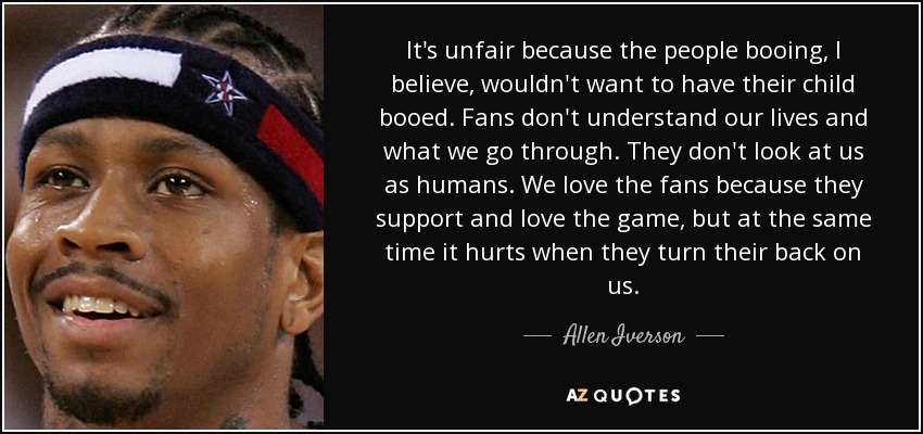 It's unfair because the people booing, I believe, wouldn't want to have their child booed. Fans don't understand our lives and what we go through. They don't look at us as humans. We love the fans because they support and love the game, but at the same time it hurts when they turn their back on us. - Allen Iverson