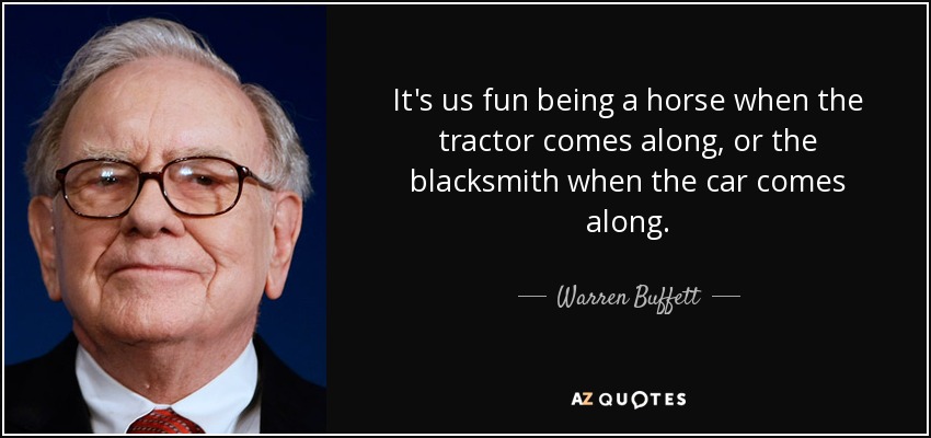 It's us fun being a horse when the tractor comes along, or the blacksmith when the car comes along. - Warren Buffett