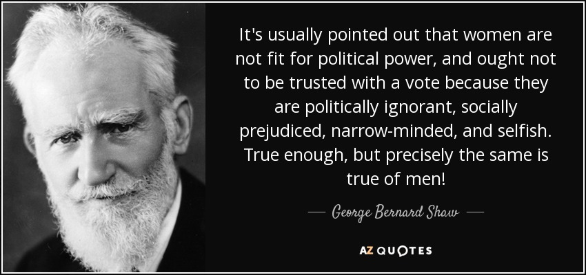 It's usually pointed out that women are not fit for political power, and ought not to be trusted with a vote because they are politically ignorant, socially prejudiced, narrow-minded, and selfish. True enough, but precisely the same is true of men! - George Bernard Shaw