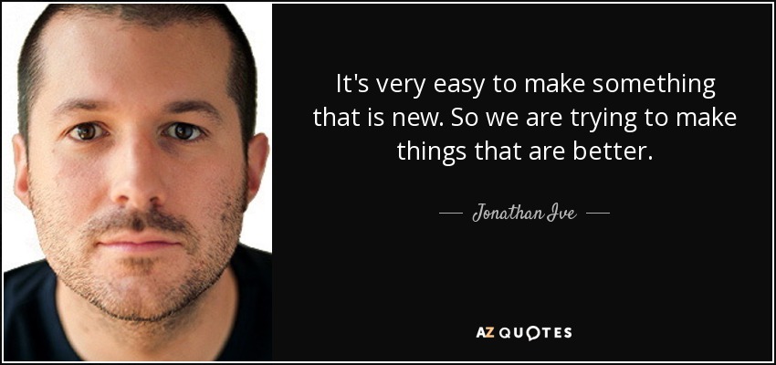 It's very easy to make something that is new. So we are trying to make things that are better. - Jonathan Ive