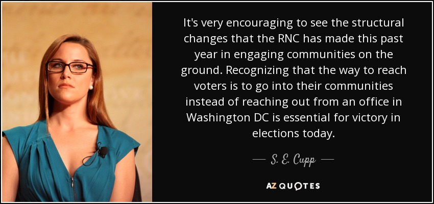 It's very encouraging to see the structural changes that the RNC has made this past year in engaging communities on the ground. Recognizing that the way to reach voters is to go into their communities instead of reaching out from an office in Washington DC is essential for victory in elections today. - S. E. Cupp