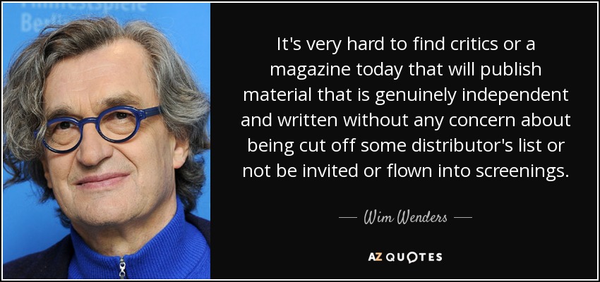 It's very hard to find critics or a magazine today that will publish material that is genuinely independent and written without any concern about being cut off some distributor's list or not be invited or flown into screenings. - Wim Wenders