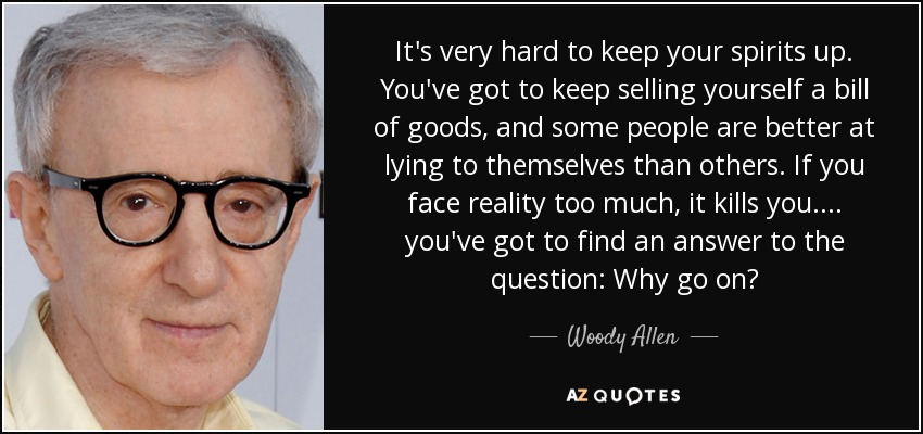 It's very hard to keep your spirits up. You've got to keep selling yourself a bill of goods, and some people are better at lying to themselves than others. If you face reality too much, it kills you.... you've got to find an answer to the question: Why go on? - Woody Allen