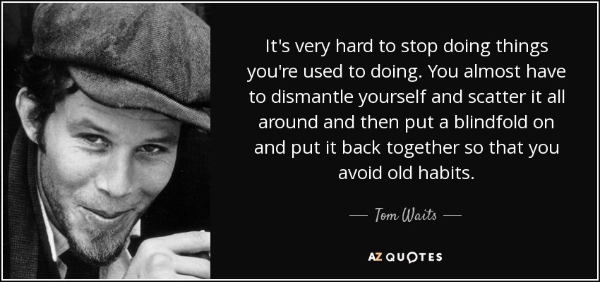 It's very hard to stop doing things you're used to doing. You almost have to dismantle yourself and scatter it all around and then put a blindfold on and put it back together so that you avoid old habits. - Tom Waits