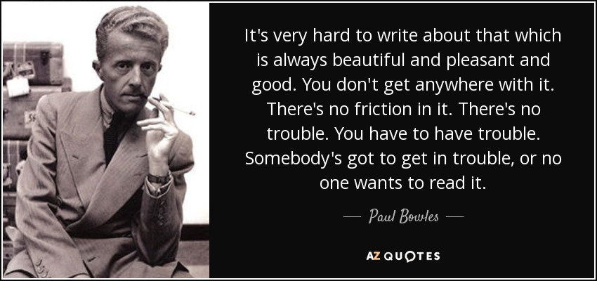 It's very hard to write about that which is always beautiful and pleasant and good. You don't get anywhere with it. There's no friction in it. There's no trouble. You have to have trouble. Somebody's got to get in trouble, or no one wants to read it. - Paul Bowles