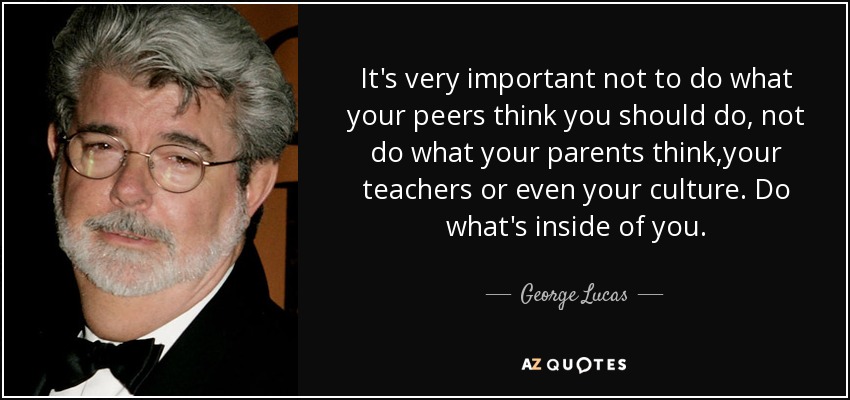It's very important not to do what your peers think you should do, not do what your parents think,your teachers or even your culture. Do what's inside of you. - George Lucas