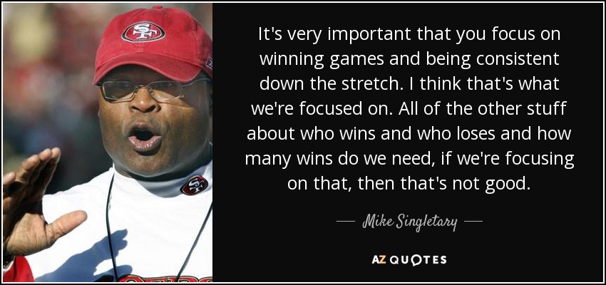 It's very important that you focus on winning games and being consistent down the stretch. I think that's what we're focused on. All of the other stuff about who wins and who loses and how many wins do we need, if we're focusing on that, then that's not good. - Mike Singletary