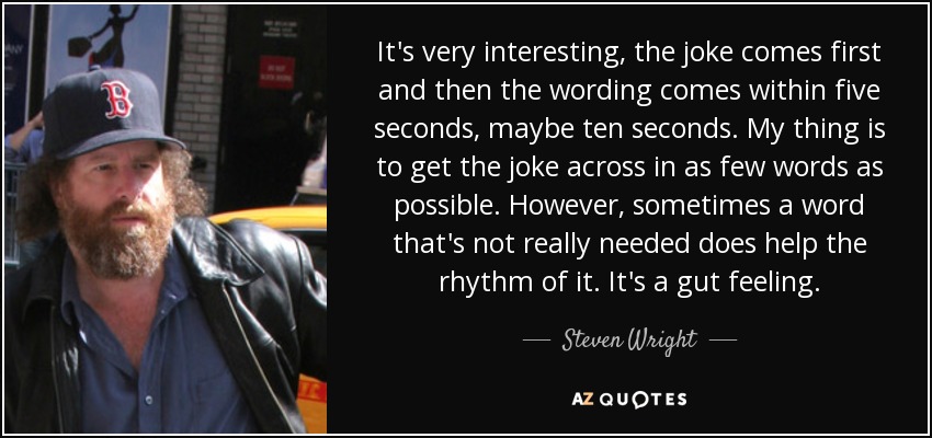 It's very interesting, the joke comes first and then the wording comes within five seconds, maybe ten seconds. My thing is to get the joke across in as few words as possible. However, sometimes a word that's not really needed does help the rhythm of it. It's a gut feeling. - Steven Wright