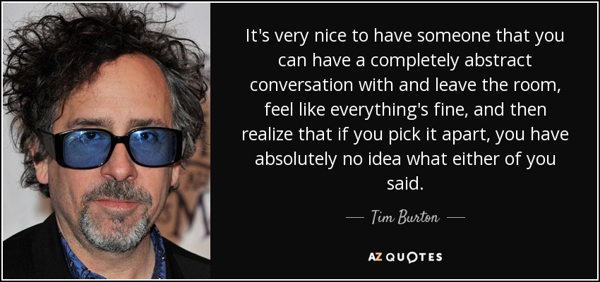 It's very nice to have someone that you can have a completely abstract conversation with and leave the room, feel like everything's fine, and then realize that if you pick it apart, you have absolutely no idea what either of you said. - Tim Burton