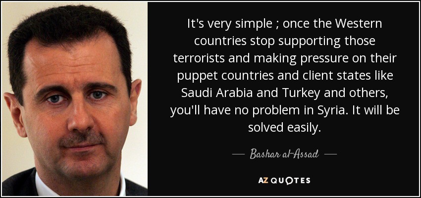 It's very simple ; once the Western countries stop supporting those terrorists and making pressure on their puppet countries and client states like Saudi Arabia and Turkey and others, you'll have no problem in Syria. It will be solved easily. - Bashar al-Assad