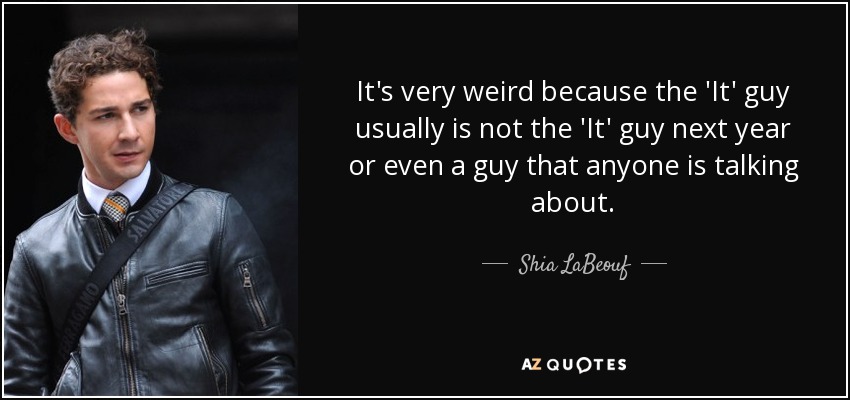 It's very weird because the 'It' guy usually is not the 'It' guy next year or even a guy that anyone is talking about. - Shia LaBeouf