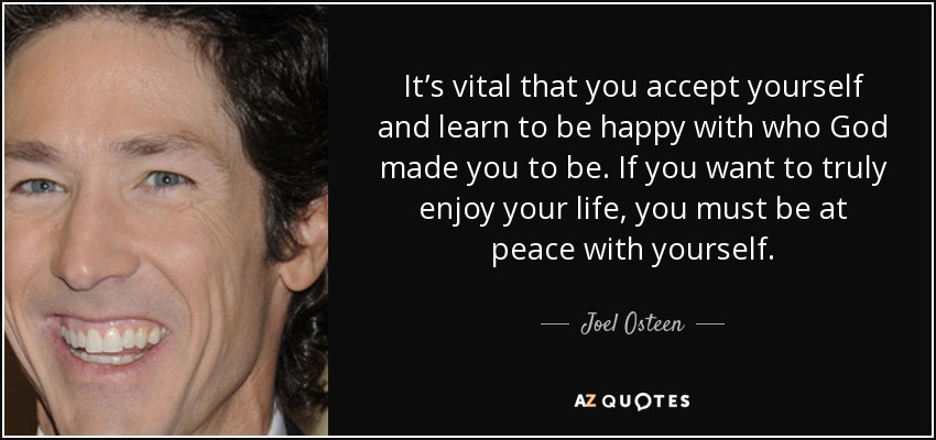 It’s vital that you accept yourself and learn to be happy with who God made you to be. If you want to truly enjoy your life, you must be at peace with yourself. - Joel Osteen