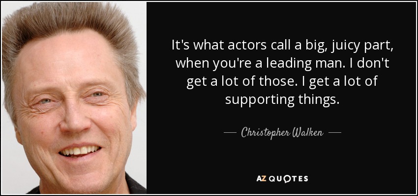 It's what actors call a big, juicy part, when you're a leading man. I don't get a lot of those. I get a lot of supporting things. - Christopher Walken