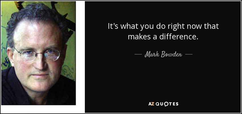 It's what you do right now that makes a difference. - Mark Bowden