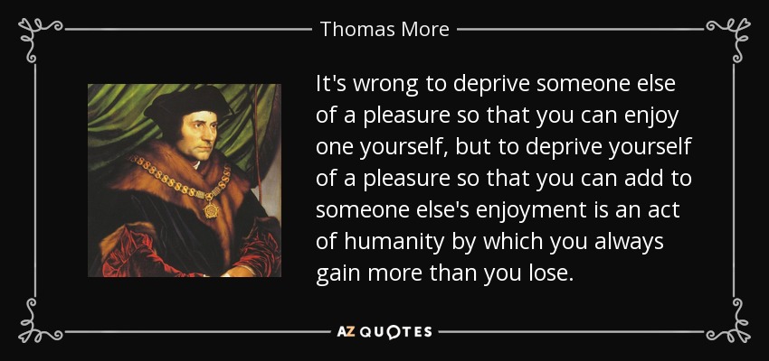 It's wrong to deprive someone else of a pleasure so that you can enjoy one yourself, but to deprive yourself of a pleasure so that you can add to someone else's enjoyment is an act of humanity by which you always gain more than you lose. - Thomas More