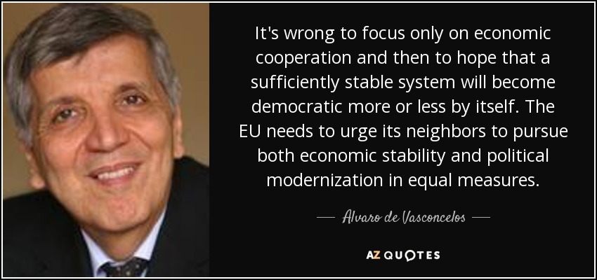 It's wrong to focus only on economic cooperation and then to hope that a sufficiently stable system will become democratic more or less by itself. The EU needs to urge its neighbors to pursue both economic stability and political modernization in equal measures. - Alvaro de Vasconcelos