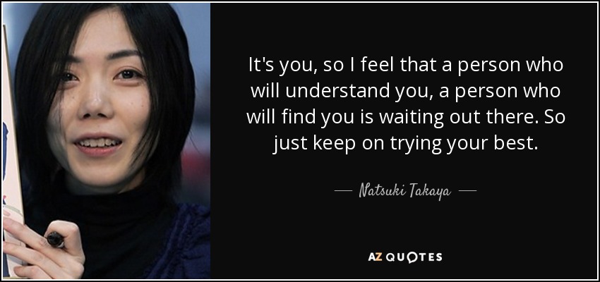 It's you, so I feel that a person who will understand you, a person who will find you is waiting out there. So just keep on trying your best. - Natsuki Takaya