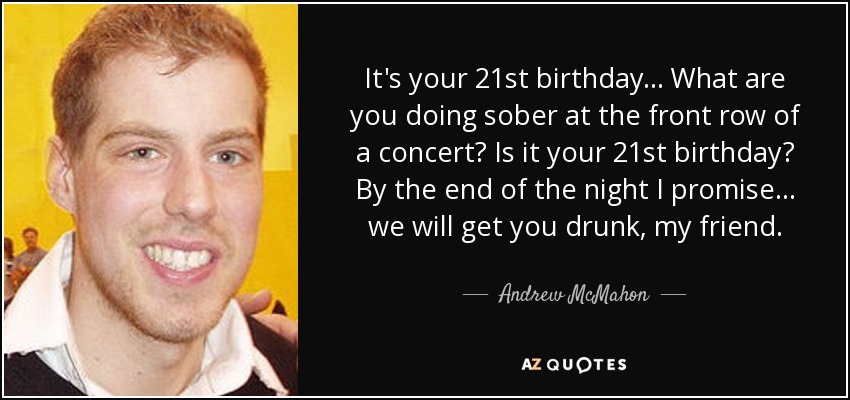 It's your 21st birthday... What are you doing sober at the front row of a concert? Is it your 21st birthday? By the end of the night I promise... we will get you drunk, my friend. - Andrew McMahon
